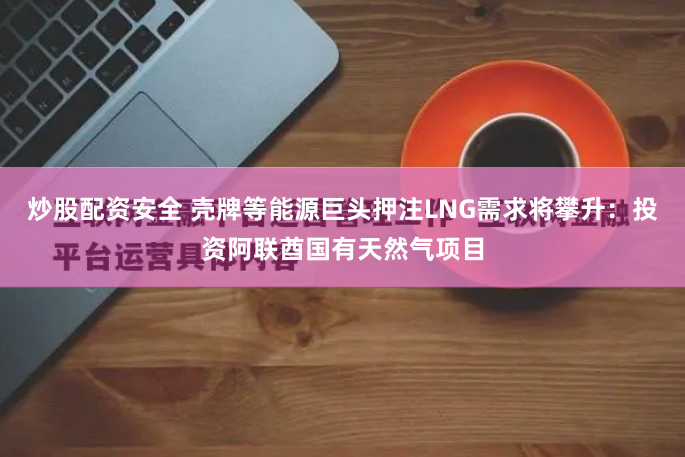 炒股配资安全 壳牌等能源巨头押注LNG需求将攀升：投资阿联酋国有天然气项目