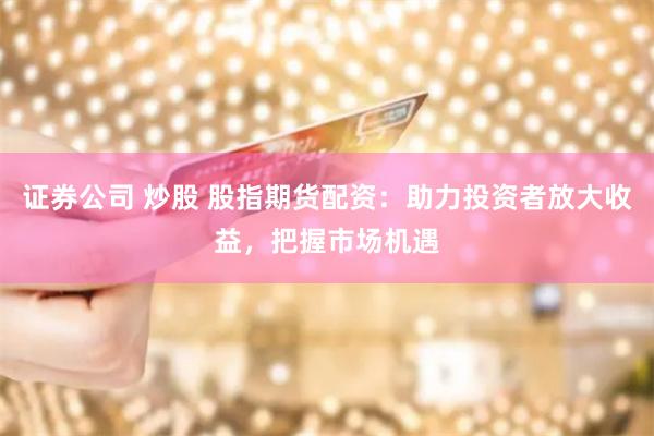 证券公司 炒股 股指期货配资：助力投资者放大收益，把握市场机遇