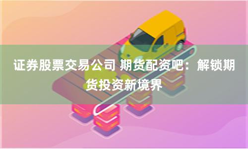 证券股票交易公司 期货配资吧：解锁期货投资新境界