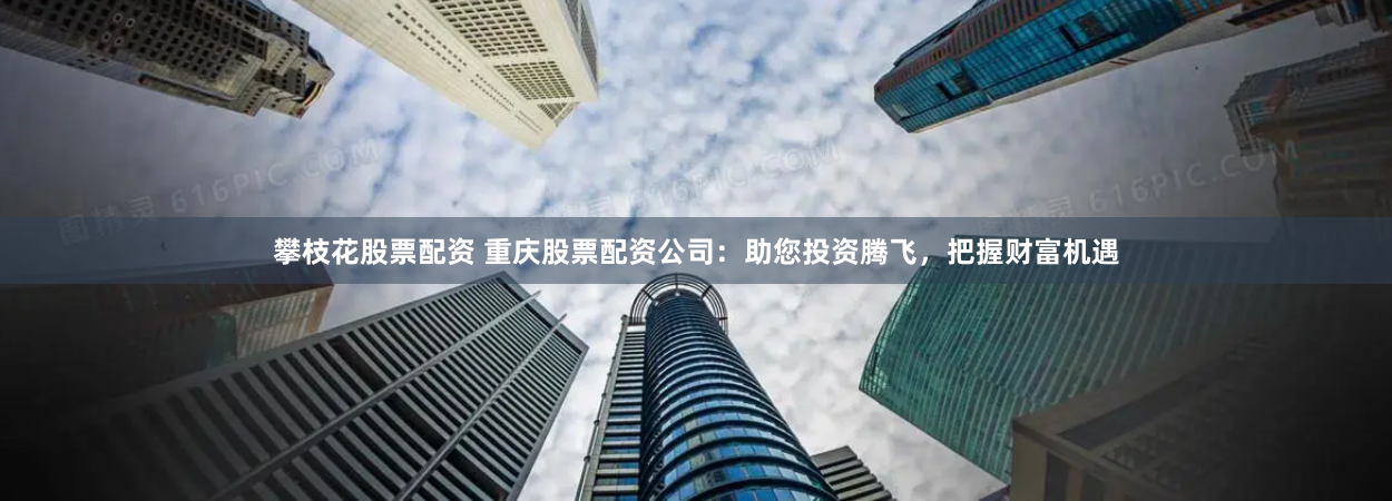 攀枝花股票配资 重庆股票配资公司：助您投资腾飞，把握财富机遇
