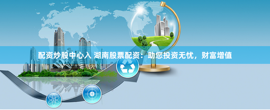 配资炒股中心入 湖南股票配资：助您投资无忧，财富增值