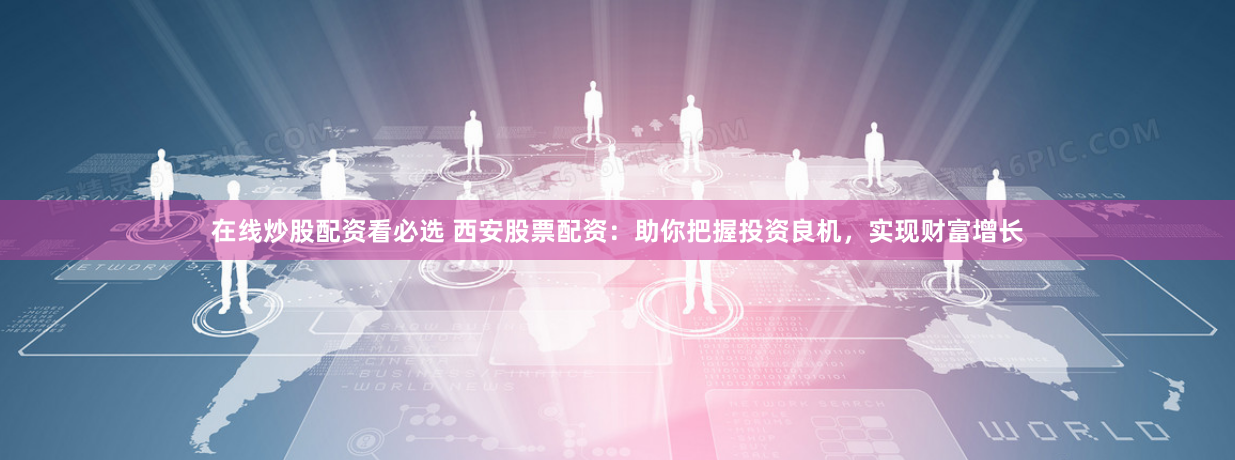 在线炒股配资看必选 西安股票配资：助你把握投资良机，实现财富增长