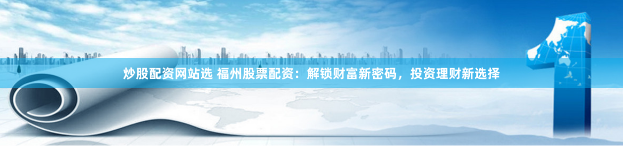 炒股配资网站选 福州股票配资：解锁财富新密码，投资理财新选择